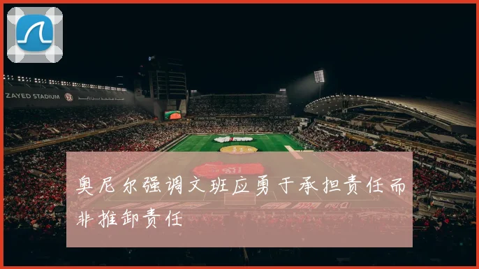 奥尼尔强调文班应勇于承担责任而非推卸责任