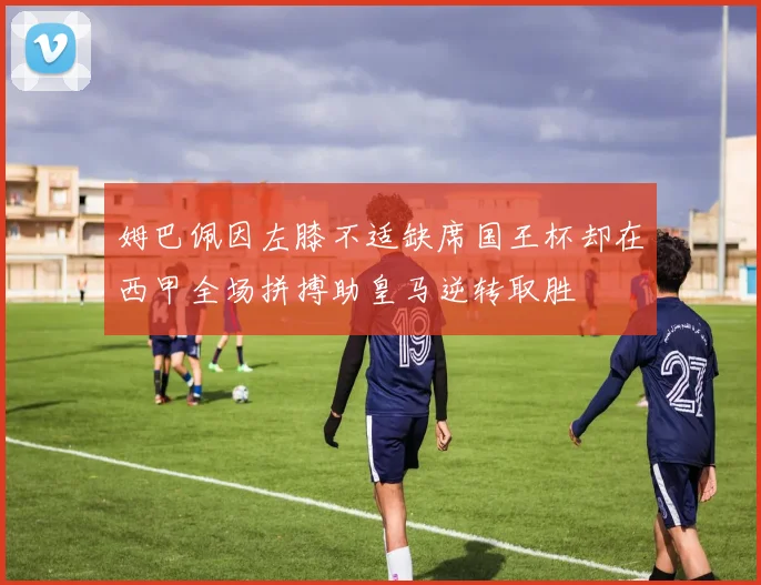 姆巴佩因左膝不适缺席国王杯却在西甲全场拼搏助皇马逆转取胜