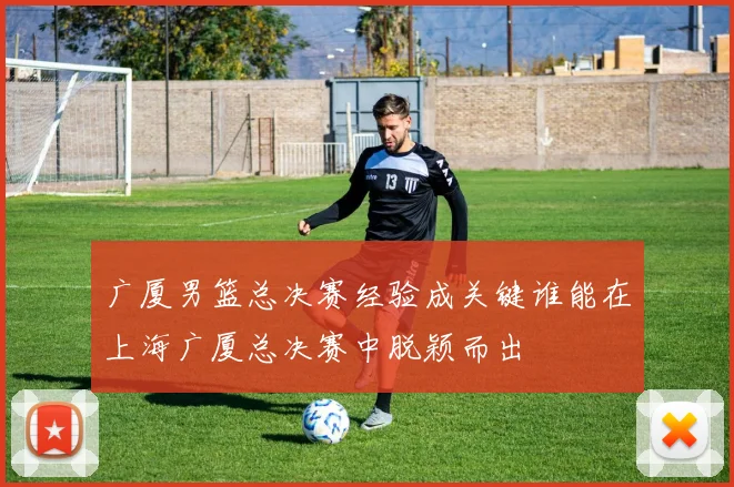 广厦男篮总决赛经验成关键谁能在上海广厦总决赛中脱颖而出