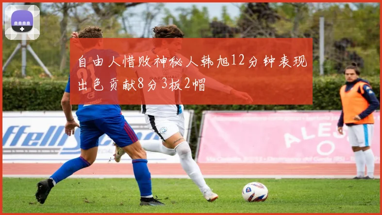 自由人惜败神秘人韩旭12分钟表现出色贡献8分3板2帽