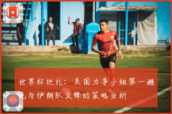 世界杯巡礼：美国力争小组第一避免与伊朗队交锋的策略分析
