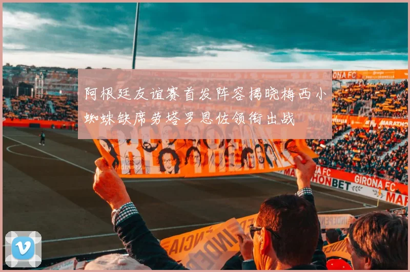 阿根廷友谊赛首发阵容揭晓梅西小蜘蛛缺席劳塔罗恩佐领衔出战