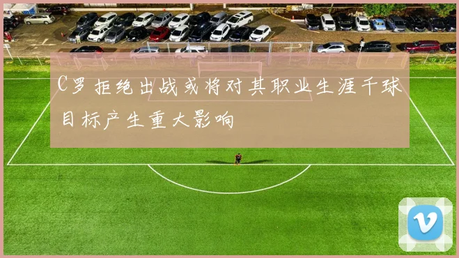 C罗拒绝出战或将对其职业生涯千球目标产生重大影响