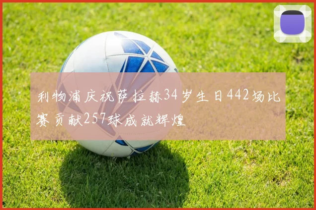 利物浦庆祝萨拉赫34岁生日442场比赛贡献257球成就辉煌