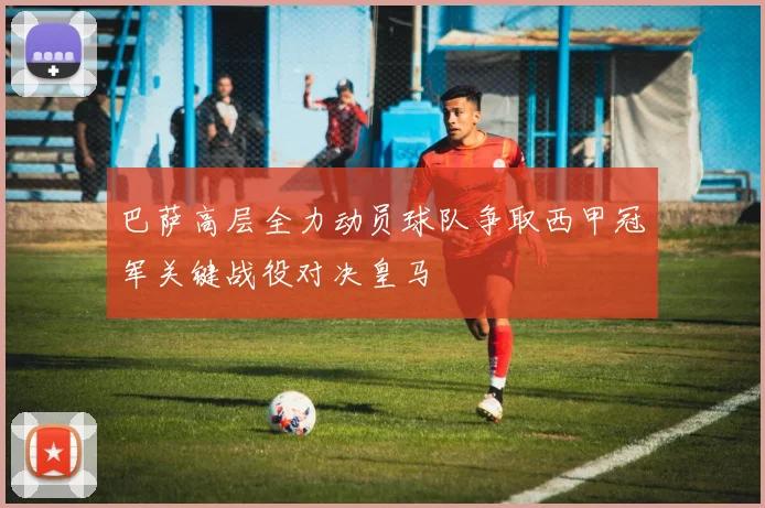 巴萨高层全力动员球队争取西甲冠军关键战役对决皇马