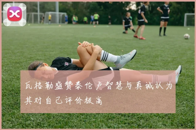 瓦格勒盛赞泰伦卢智慧与真诚认为其对自己评价极高