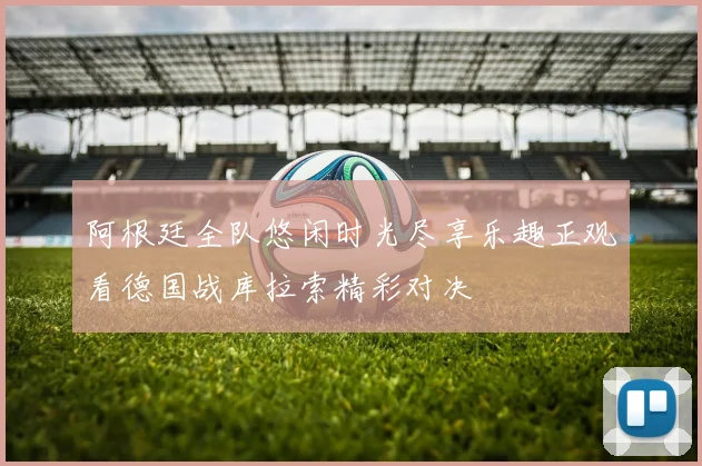 阿根廷全队悠闲时光尽享乐趣正观看德国战库拉索精彩对决